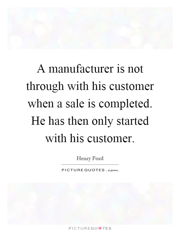 A manufacturer is not through with his customer when a sale is completed. He has then only started with his customer Picture Quote #1