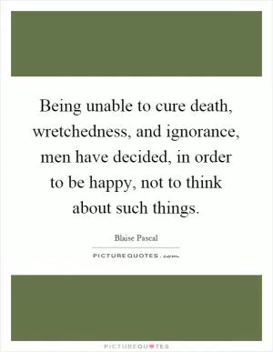 Being unable to cure death, wretchedness, and ignorance, men have decided, in order to be happy, not to think about such things Picture Quote #1