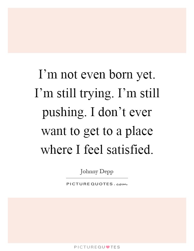 I'm not even born yet. I'm still trying. I'm still pushing. I don't ever want to get to a place where I feel satisfied Picture Quote #1