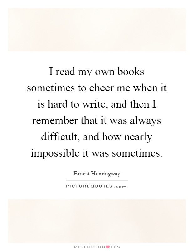 I read my own books sometimes to cheer me when it is hard to write, and then I remember that it was always difficult, and how nearly impossible it was sometimes Picture Quote #1