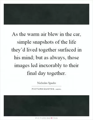 As the warm air blew in the car, simple snapshots of the life they’d lived together surfaced in his mind; but as always, those images led inexorably to their final day together Picture Quote #1