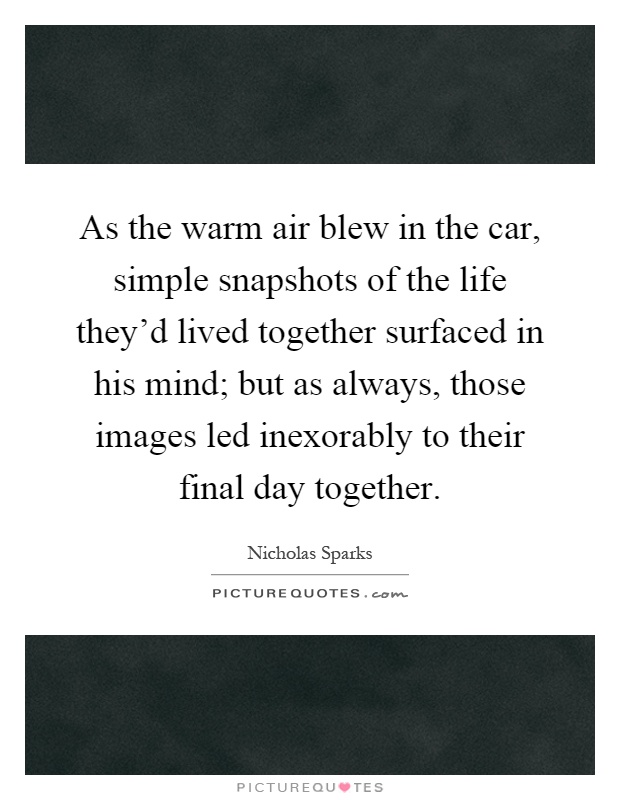 As the warm air blew in the car, simple snapshots of the life they'd lived together surfaced in his mind; but as always, those images led inexorably to their final day together Picture Quote #1