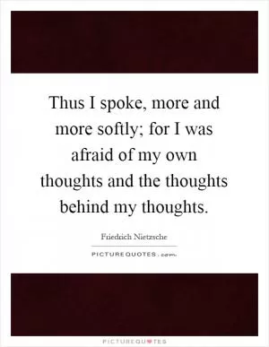 Thus I spoke, more and more softly; for I was afraid of my own thoughts and the thoughts behind my thoughts Picture Quote #1