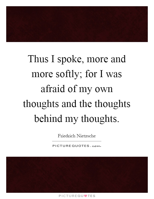 Thus I spoke, more and more softly; for I was afraid of my own thoughts and the thoughts behind my thoughts Picture Quote #1