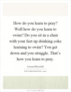 How do you learn to pray? Well how do you learn to swim? Do you sit in a chair with your feet up drinking coke learning to swim? You get down and you struggle. That’s how you learn to pray Picture Quote #1