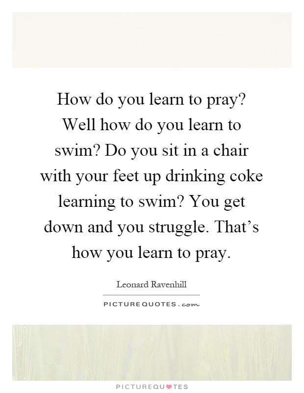 How do you learn to pray? Well how do you learn to swim? Do you sit in a chair with your feet up drinking coke learning to swim? You get down and you struggle. That's how you learn to pray Picture Quote #1