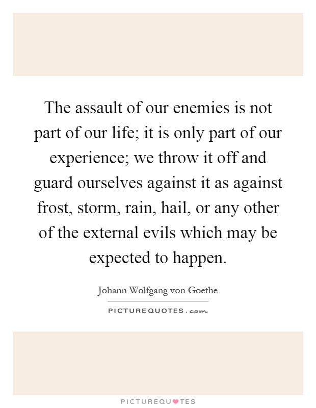 The assault of our enemies is not part of our life; it is only part of our experience; we throw it off and guard ourselves against it as against frost, storm, rain, hail, or any other of the external evils which may be expected to happen Picture Quote #1