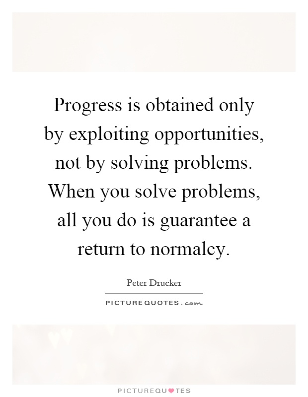 Progress is obtained only by exploiting opportunities, not by solving problems. When you solve problems, all you do is guarantee a return to normalcy Picture Quote #1