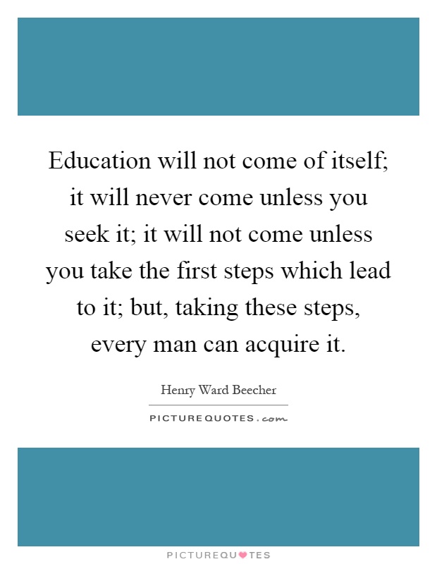 Education will not come of itself; it will never come unless you seek it; it will not come unless you take the first steps which lead to it; but, taking these steps, every man can acquire it Picture Quote #1