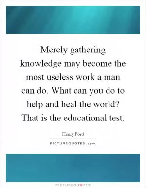 Merely gathering knowledge may become the most useless work a man can do. What can you do to help and heal the world? That is the educational test Picture Quote #1