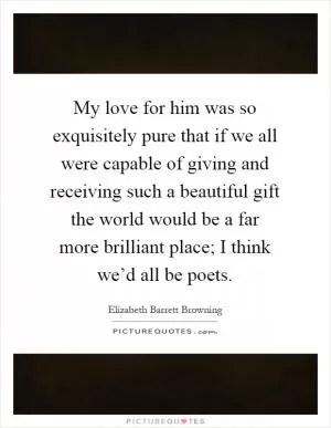 My love for him was so exquisitely pure that if we all were capable of giving and receiving such a beautiful gift the world would be a far more brilliant place; I think we’d all be poets Picture Quote #1