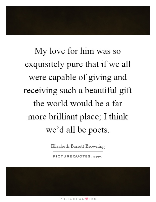 My love for him was so exquisitely pure that if we all were capable of giving and receiving such a beautiful gift the world would be a far more brilliant place; I think we'd all be poets Picture Quote #1