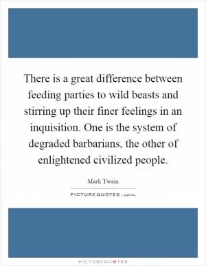 There is a great difference between feeding parties to wild beasts and stirring up their finer feelings in an inquisition. One is the system of degraded barbarians, the other of enlightened civilized people Picture Quote #1