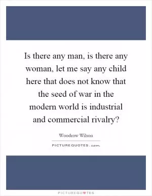 Is there any man, is there any woman, let me say any child here that does not know that the seed of war in the modern world is industrial and commercial rivalry? Picture Quote #1