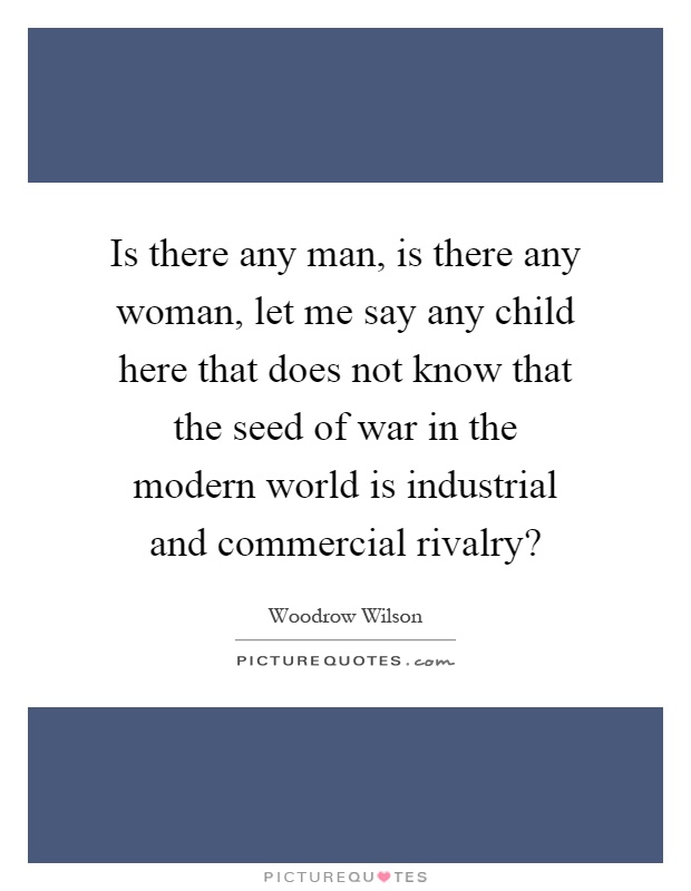 Is there any man, is there any woman, let me say any child here that does not know that the seed of war in the modern world is industrial and commercial rivalry? Picture Quote #1