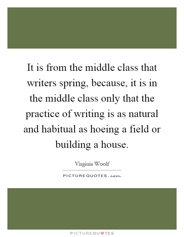 It is from the middle class that writers spring, because, it is in the middle class only that the practice of writing is as natural and habitual as hoeing a field or building a house Picture Quote #1