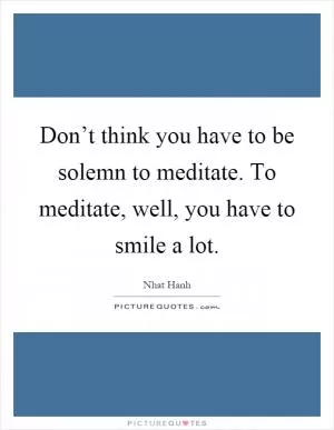 Don’t think you have to be solemn to meditate. To meditate, well, you have to smile a lot Picture Quote #1