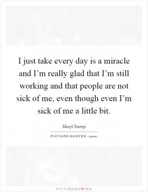 I just take every day is a miracle and I’m really glad that I’m still working and that people are not sick of me, even though even I’m sick of me a little bit Picture Quote #1