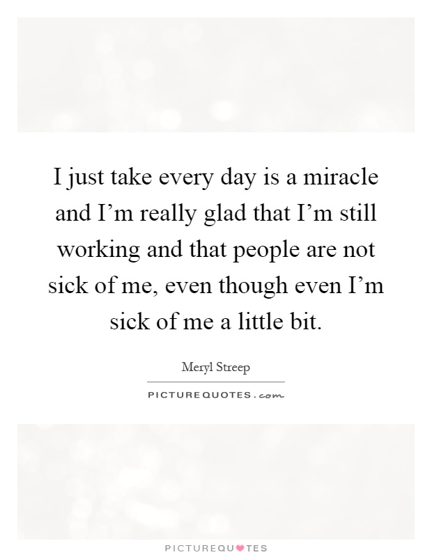 I just take every day is a miracle and I'm really glad that I'm still working and that people are not sick of me, even though even I'm sick of me a little bit Picture Quote #1