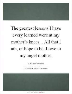 The greatest lessons I have every learned were at my mother’s knees... All that I am, or hope to be, I owe to my angel mother Picture Quote #1