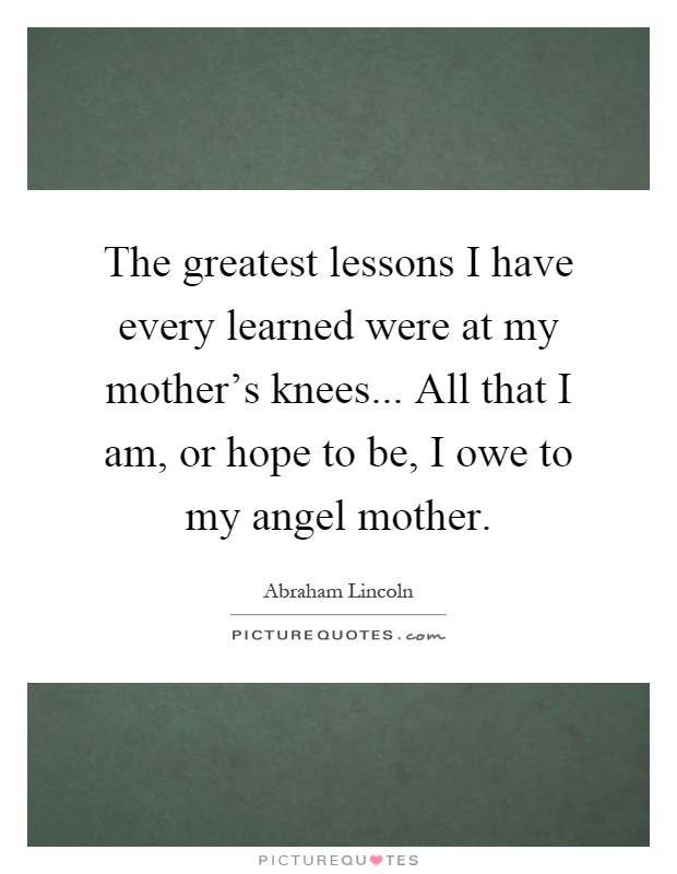 The greatest lessons I have every learned were at my mother's knees... All that I am, or hope to be, I owe to my angel mother Picture Quote #1