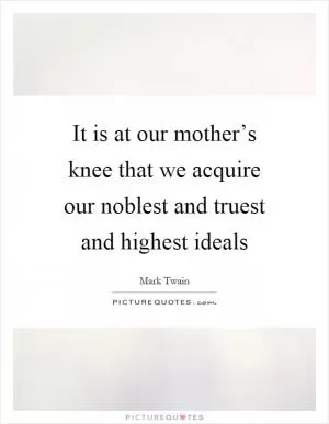 It is at our mother’s knee that we acquire our noblest and truest and highest ideals Picture Quote #1