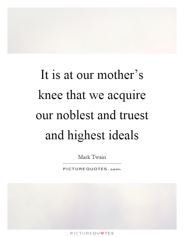 It is at our mother's knee that we acquire our noblest and truest and highest ideals Picture Quote #1