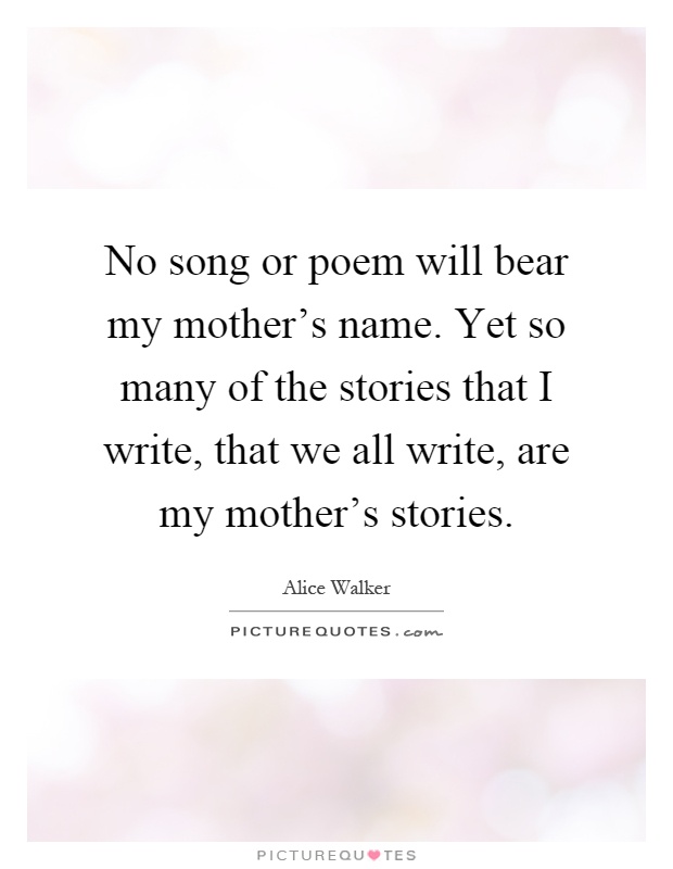 No song or poem will bear my mother's name. Yet so many of the stories that I write, that we all write, are my mother's stories Picture Quote #1