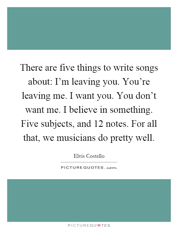 There are five things to write songs about: I'm leaving you. You're leaving me. I want you. You don't want me. I believe in something. Five subjects, and 12 notes. For all that, we musicians do pretty well Picture Quote #1