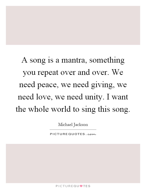 A song is a mantra, something you repeat over and over. We need peace, we need giving, we need love, we need unity. I want the whole world to sing this song Picture Quote #1