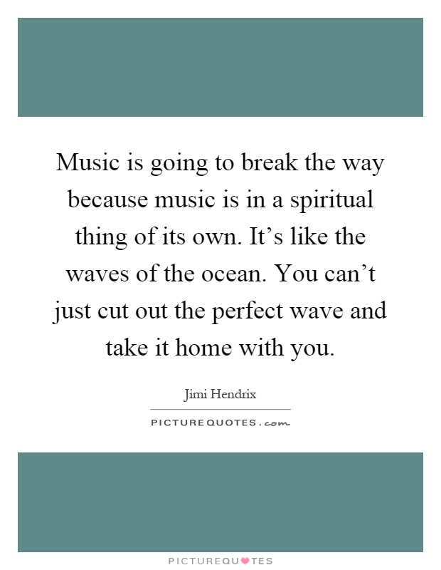 Music is going to break the way because music is in a spiritual thing of its own. It's like the waves of the ocean. You can't just cut out the perfect wave and take it home with you Picture Quote #1