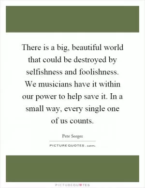 There is a big, beautiful world that could be destroyed by selfishness and foolishness. We musicians have it within our power to help save it. In a small way, every single one of us counts Picture Quote #1