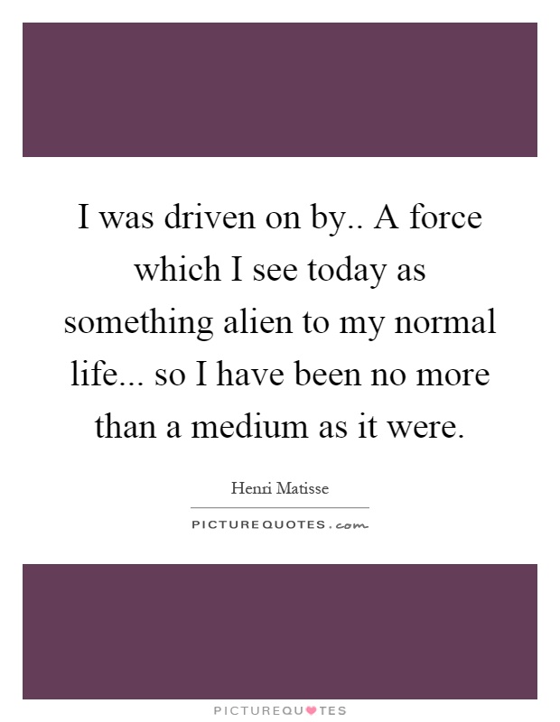 I was driven on by.. A force which I see today as something alien to my normal life... so I have been no more than a medium as it were Picture Quote #1