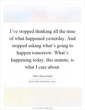 I’ve stopped thinking all the time of what happened yesterday. And stopped asking what’s going to happen tomorrow. What’s happening today, this minute, is what I care about Picture Quote #1