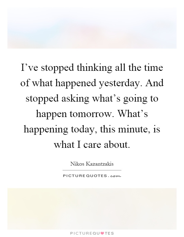 I've stopped thinking all the time of what happened yesterday. And stopped asking what's going to happen tomorrow. What's happening today, this minute, is what I care about Picture Quote #1