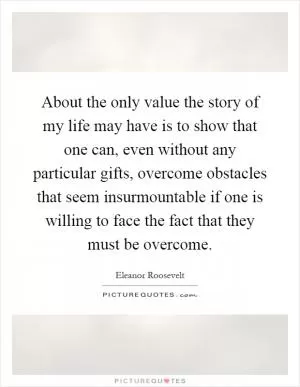 About the only value the story of my life may have is to show that one can, even without any particular gifts, overcome obstacles that seem insurmountable if one is willing to face the fact that they must be overcome Picture Quote #1