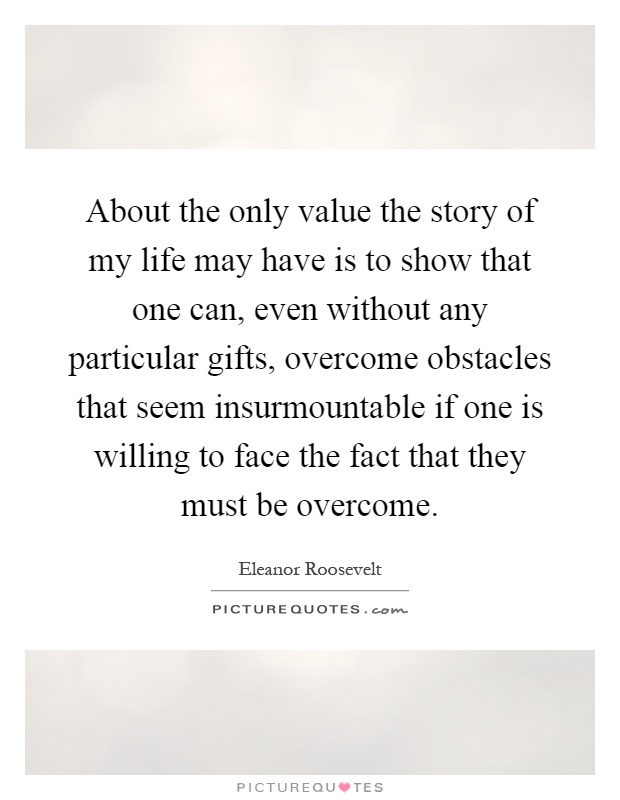 About the only value the story of my life may have is to show that one can, even without any particular gifts, overcome obstacles that seem insurmountable if one is willing to face the fact that they must be overcome Picture Quote #1