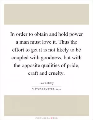 In order to obtain and hold power a man must love it. Thus the effort to get it is not likely to be coupled with goodness, but with the opposite qualities of pride, craft and cruelty Picture Quote #1