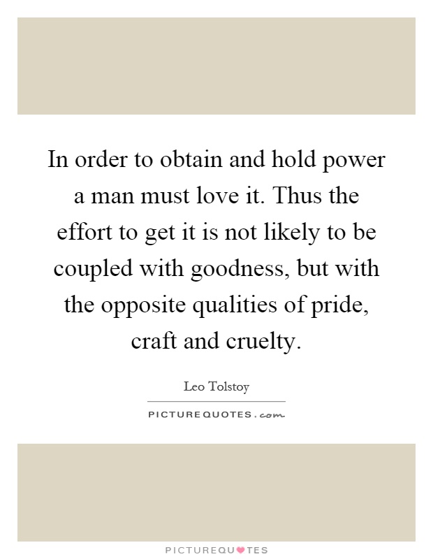 In order to obtain and hold power a man must love it. Thus the effort to get it is not likely to be coupled with goodness, but with the opposite qualities of pride, craft and cruelty Picture Quote #1