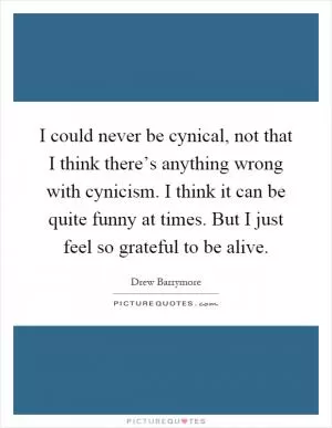 I could never be cynical, not that I think there’s anything wrong with cynicism. I think it can be quite funny at times. But I just feel so grateful to be alive Picture Quote #1