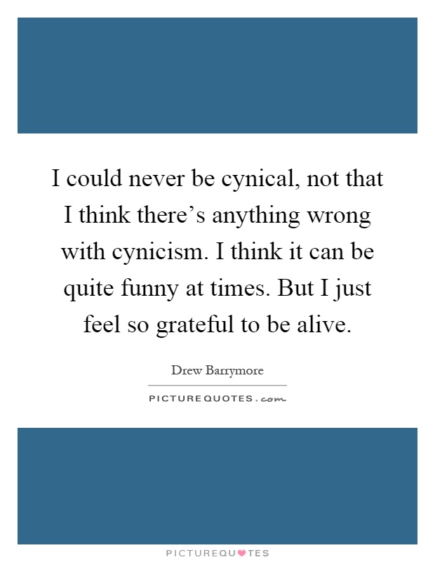 I could never be cynical, not that I think there's anything wrong with cynicism. I think it can be quite funny at times. But I just feel so grateful to be alive Picture Quote #1