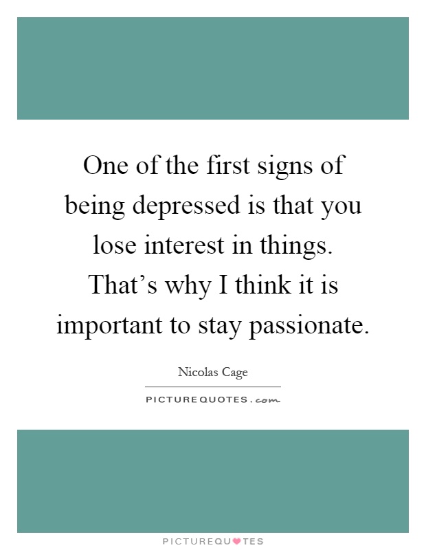 One of the first signs of being depressed is that you lose interest in things. That's why I think it is important to stay passionate Picture Quote #1