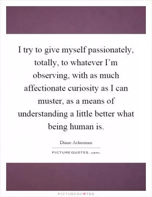 I try to give myself passionately, totally, to whatever I’m observing, with as much affectionate curiosity as I can muster, as a means of understanding a little better what being human is Picture Quote #1