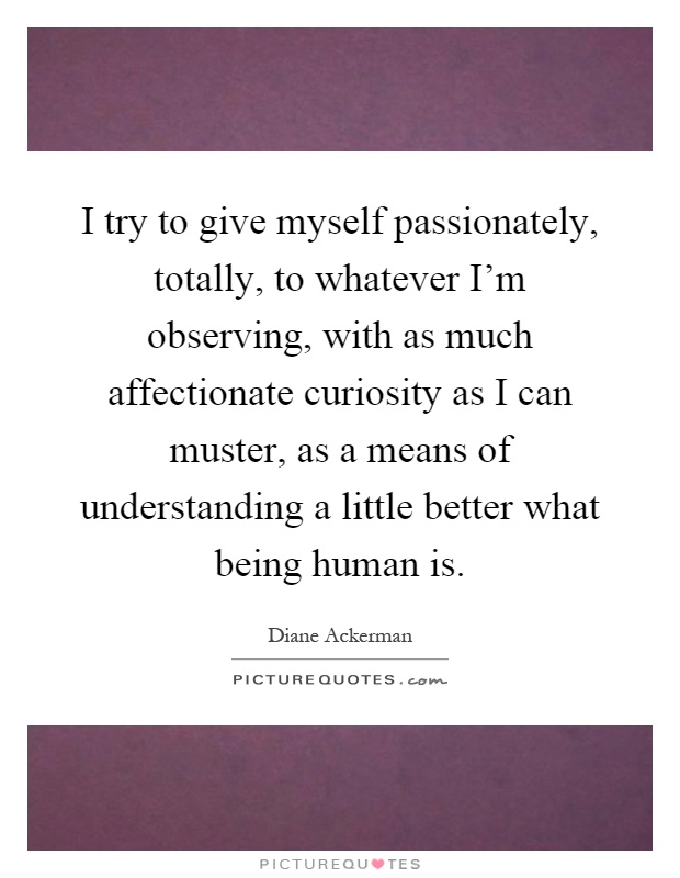 I try to give myself passionately, totally, to whatever I'm observing, with as much affectionate curiosity as I can muster, as a means of understanding a little better what being human is Picture Quote #1