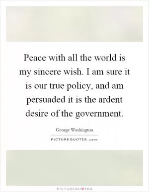 Peace with all the world is my sincere wish. I am sure it is our true policy, and am persuaded it is the ardent desire of the government Picture Quote #1