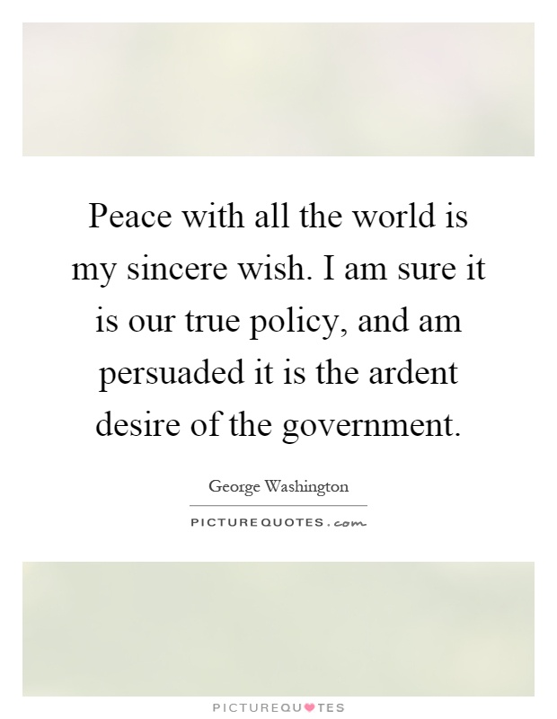 Peace with all the world is my sincere wish. I am sure it is our true policy, and am persuaded it is the ardent desire of the government Picture Quote #1