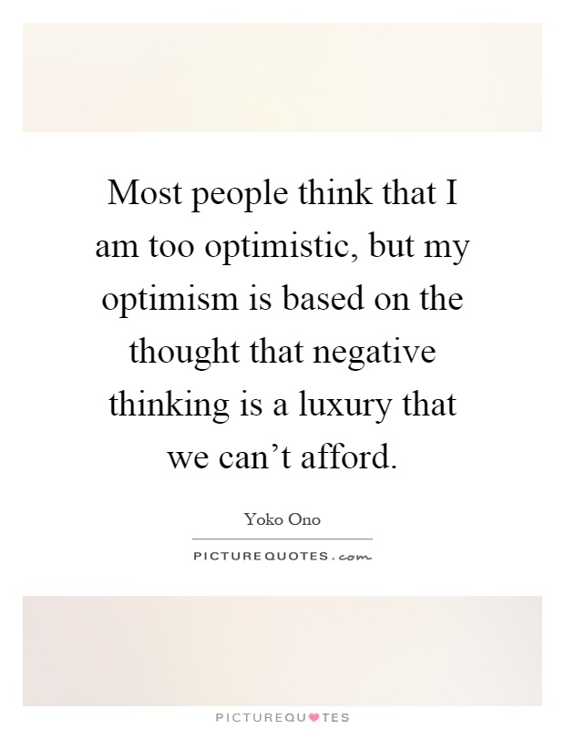 Most people think that I am too optimistic, but my optimism is based on the thought that negative thinking is a luxury that we can't afford Picture Quote #1