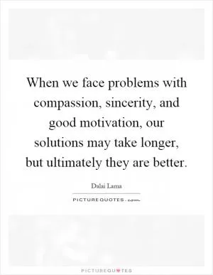 When we face problems with compassion, sincerity, and good motivation, our solutions may take longer, but ultimately they are better Picture Quote #1