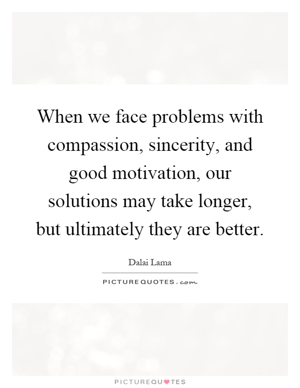 When we face problems with compassion, sincerity, and good motivation, our solutions may take longer, but ultimately they are better Picture Quote #1