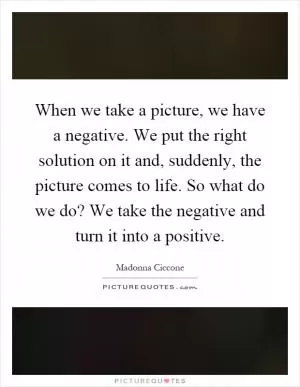 When we take a picture, we have a negative. We put the right solution on it and, suddenly, the picture comes to life. So what do we do? We take the negative and turn it into a positive Picture Quote #1